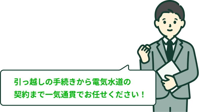 引っ越しの手続き、から電気水道の契約まで一気通貫でお任せください！